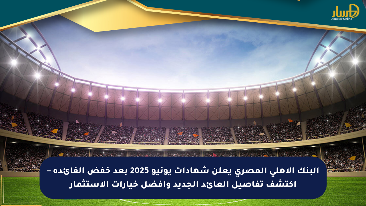 البنك الأهلي المصري يعلن شهادات يونيو 2025 بعد خفض الفائدة – اكتشف تفاصيل العائد الجديد وأفضل خيارات الاستثمار